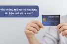 Nợ thẻ tín dụng không trả: “Vài triệu đồng” cũng đủ khiến bạn ra tòa