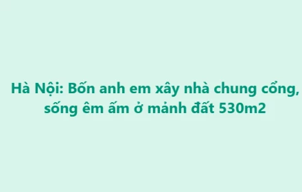 Anh em chia nhau đất tổ tiên xây nhà, quây quần vui thật nhưng có điều rất đáng để suy nghĩ
