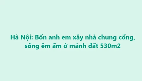 Anh em chia nhau đất tổ tiên xây nhà, quây quần vui thật nhưng có điều rất đáng để suy nghĩ